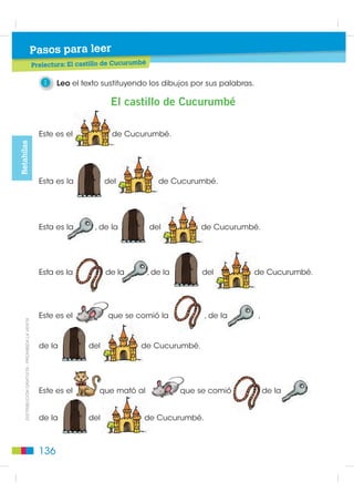 Pasos para leer
                                         Pasos para leer
                                                 Prelectura: El castillo de Cucurumbé
                                                                   tillo

                                                    1    Leo el texto sustituyendo los dibujos por sus palabras.

                                                                         El castillo de Cucurumbé

                                                   Este es el             de Cucurumbé.
Retahílas




                                                   Esta es la           del                de Cucurumbé.




                                                   Esta es la        , de la            del           de Cucurumbé.




                                                   Esta es la           de la           , de la        del         de Cucurumbé.




                                                   Este es el            que se comió la               , de la     ,
    ',675,%8,Ï1 *5$78,7$  352+,%,'$ /$ 9(17$




                                                   de la          del              de Cucurumbé.




                                                   Este es el         que mató al                 que se comió         de la


                                                   de la          del               de Cucurumbé.



                                                   136
 