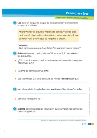 Pasos para leer
                                             Lectura: cartelera cinematográfica

                                                1    Observo y leo la cartelera cinematográfica. Comento con
                                                     un compañero o compañera qué película quisiera ver,
                                                     luego de la escuela.


                                                                  Peter Pan en Regreso al País de Nunca Jamás
                                                                  “Peter Pan en Regreso al País de Nunca Jamás”. Ahora, Wendy es
                                                                  adulta y madre de familia, y en los días de tormenta, tranquiliza a
                                                                  los niños contándoles la historia de Peter Pan, el niño que se
                                                                  negaba a crecer. La testaruda hija de doce años de Wendy,
                                                                  Jane, considera que todas esas son tonterías hasta que el
                                                                  Capitán Hook en persona la toma como rehén para capturar a
                                                                  su peor enemigo.

                                                                  Monstruos, S.A.
                                                                  “Monstruos, S.A.” es la mayor empresa de miedo del mundo de
                                                                  los monstruos y James P Sullivan es uno de sus mejores Asustadores.
                                                                                          .
                                                                  Sullivan es un imponente personaje recubierto de piel azul con
                                                                  lunares de color violeta, que luce dos cuernos, y a quien sus
                                                                  amigos llaman Sulley. Mike Wazowski, su Ayudante Asustador,
                                                                  además de su mejor amigo y compañero de habitación, es un
                                                                  monstruo verde, testarudo, fuerte y muy divertido.
                                                                  Kung Fu Panda
                                                                  Entusiasta, grande y patoso. Po es un loco del kung-fu, un
                                                                  pasatiempo que no encaja muy bien con su trabajo en el
                                                                  restaurante de tallarines de la familia. Pero cuando el destino
                                                                  quiere que Po sea el escogido para cumplir con una antigua
                                                                  profecía, se presenta la oportunidad de que todos sus sueños se
',675,%8,Ï1 *5$78,7$  352+,%,'$ /$ 9(17$




                                                                  hagan realidad. Se sumirá en el mundo del kung-fu para estudiar
                                                                  con sus ídolos, los legendarios Cinco Furiosos: Tigresa, Grulla, Mantis,
                                                                  Víbora y Mono, bajo el liderazgo de su gurú, el maestro Shifu.

                                                                  Madagascar 2
                                                                  Vuelven Alex, Marly, Melnran, Gloria, el rey Julien, Maurice y los
                                                                  pingüinos en Madagascar 2. Abandonados en la lejana costa de
                                                                  Madagascar, nuestros neoyorquinos animales han concebido un
                                                                  plan tan alocado que posiblemente funcionará. Con precisión
                                                                  militar, los pingüinos han reparado, más o menos, un antiguo avión
                                                                  averiado. Una vez en el aire, esta inverosímil tripulación se mantiene
                                                                  volando el tiempo justo para llegar al lugar más hermoso de
                                                                  todos: las inmensas llanuras de África.



                                               174
 