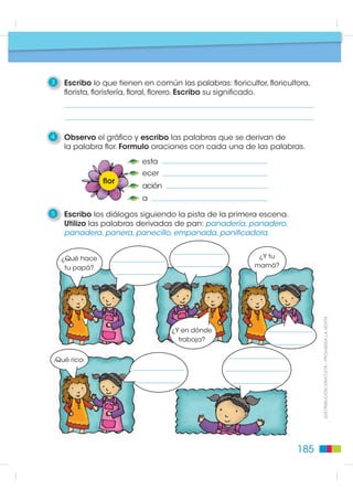 Pasos para escribir
                                                        Texto: familia de palabras

                                                           1    Leo el diálogo.

                                                               ¿Qué hace                                               En una        ¿Y tu
                                                                tu papá?                                            floricultora.   mamá?
Elementos de la Lengua




                                                                              Es floricultor.           ¿Y dónde                                Ella
                                                                                                         trabaja?                            es florista.


                                                                ¡Qué lindo!

                                                                                                 Y hace lindos
                                                                                                arreglos florales
                                                                                                 en cualquier
                                                                                                    florero.




                                                                                  Trabaja
                                                                                  en una
                                                                                floristería.



                                                           2    Contesto las preguntas.

                                                          •¿Qué quiso decir la niña cuando dijo que su papá es floricultor?
           ',675,%8,Ï1 *5$78,7$  352+,%,'$ /$ 9(17$




                                                          •¿Qué quiso decir la niña cuando dijo que su papá trabaja
                                                          en una floricultora?


                                                          •¿Qué quiso decir la niña cuando dijo que su mamá es florista?


                                                          •¿Qué quiso decir la niña cuando dijo que su mamá hace
                                                          arreglos florales?




                                                          184
 
