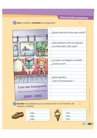 EVALUACIÓN CIÓN
                                             AUTOEVALUA
                                               1   Escribo un ejemplo de texto de un cartel cuyo objetivo sea
                                                   influenciar en el comportamiento de una persona.




                                               2   Imagino que estoy en una construcción. Dibujo en el cartel
                                                   un símbolo que no tenga palabras y que exprese “Prohibido el
                                                   ingreso a niños y niñas”.




                                               3   Escribo V si la oración es correcta y F si es falsa.
',675,%8,Ï1 *5$78,7$  352+,%,'$ /$ 9(17$




                                                   En grupos corregimos las oraciones falsas.                 V   F

                                                     Un cartel se dirige a una persona en particular.

                                                    Los carteles utilizan mucho el color
                                                    y las imágenes para llamar la atención.


                                                     Las tarjetas postales se dirigen a un extenso público.

                                                     Los carteles informan sobre las noticias políticas
                                                     de un país.

                                              186
 