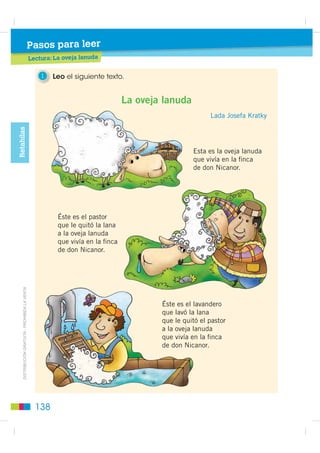 Pasos para leer
                                                 Lectura: La oveja lanuda
                                                          L     j


                                                     1   Leo el siguiente texto.


                                                                                  La oveja lanuda
                                                                                                          Lada Josefa Kratky
Retahílas




                                                                                                    Esta es la oveja lanuda
                                                                                                    que vivía en la ﬁnca
                                                                                                    de don Nicanor.




                                                           Éste es el pastor
                                                           que le quitó la lana
                                                           a la oveja lanuda
                                                           que vivía en la ﬁnca
                                                           de don Nicanor.
    ',675,%8,Ï1 *5$78,7$  352+,%,'$ /$ 9(17$




                                                                                          Éste es el lavandero
                                                                                                     la
                                                                                          que lavó la lana
                                                                                                       l
                                                                                          que le quitó el pastor
                                                                                          a la oveja lanuda
                                                                                                     la
                                                                                          que vivía en la ﬁnca
                                                                                          de don Nicanor.
                                                                                                  Nica




                                                   138
 