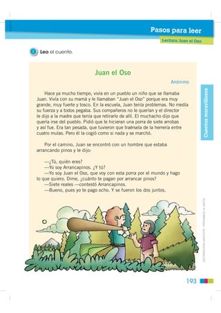 Pasos para leer
                                                      Prelectura: elementos paratextuales
                                                                   l    t

                                                         1    Observo la carátula y realizo las actividades.

                                                                                            • Escribo lo que observo en la portada.
Cuentos maravillosos




                                                                                            • Con esta información, escribo
                                                                                              de qué trata la lectura.




                                                                                Juan
                                                                               El Oso

                                                         2    Observo el dibujo de Juan y escribo tres razones por las que creo
                                                              que es el héroe de la historia.
         ',675,%8,Ï1 *5$78,7$  352+,%,'$ /$ 9(17$




                                                                                                ¿Quisieras
                                                         3    Imagino a quién tuvo           conocer la historia   Te invito a leer.
                                                              que vencer y cómo lo hizo.        de Juan?
                                                              Escribo mis conjeturas.




                                                        192
 