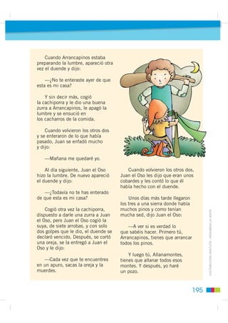 Un poco más adelante vieron a un hombre que estaba allanando
                                                        con sus pies el campo. Juan el Oso le preguntó:

                                                           —¿Tú, quién eres?
                                                           —Yo soy el Allanamontes. ¿Y vosotros?
                                                           —Yo, Juan el Oso. Y éste es Arrancapinos.
Cuentos maravillosos




                                                        Dime, ¿cuánto te pagan al día?
                                                           —Ocho reales —contestó Allanamontes.
                                                           —Bueno, pues yo te pago nueve.

                                                            Y se fueron los tres juntos camino adelante. Cuando llegó la noche,
                                                        Juan y Arrancapinos se echaron al monte a buscar comida y dejaron
                                                        a Allanamontes haciendo la lumbre. Pero cada vez que prendía,
                                                        se acercaba un duende y la apagaba. Allanamontes le dijo:

                                                           —Como me vuelvas a apagar la lumbre, te mato.
                                                           —¡Hombre, qué bien! —contestó el duende—. ¿No sabes tú que esta
                                                        es mi casa?

                                                            Entonces cogió una cachiporra y le dio a Allanamontes una buena
                                                        zurra, se ensució en todos los cacharros de la comida y desapareció.
                                                        Cuando volvieron Juan y Arrancapinos, se quedaron muy sorprendidos
                                                        al ver lo que había pasado.
                                                            —Está bien —dijo Juan el Oso—. Mañana se quedará Arrancapinos.
         ',675,%8,Ï1 *5$78,7$  352+,%,'$ /$ 9(17$




                                                      194
 