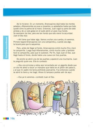 Cuando Arrancapinos estaba
preparando la lumbre, apareció otra
vez el duende y dijo:

    —¿No te enteraste ayer de que
esta es mi casa?

    Y sin decir más, cogió
la cachiporra y le dio una buena
zurra a Arrancapinos, le apagó la
lumbre y se ensució en
los cacharros de la comida.

    Cuando volvieron los otros dos
y se enteraron de lo que había
pasado, Juan se enfadó mucho
y dijo:

   —Mañana me quedaré yo.

    Al día siguiente, Juan el Oso        Cuando volvieron los otros dos,
hizo la lumbre. De nuevo apareció     Juan el Oso les dijo que eran unos
el duende y dijo:                     cobardes y les contó lo que él
                                      había hecho con el duende.
   —¿Todavía no te has enterado
de que esta es mi casa?                   Unos días más tarde llegaron
                                      los tres a una sierra donde había
    Cogió otra vez la cachiporra,     muchos pinos y como tenían                ',675,%8,Ï1 *5$78,7$  352+,%,'$ /$ 9(17$
dispuesto a darle una zurra a Juan    mucha sed, dijo Juan el Oso:
el Oso, pero Juan el Oso cogió la
suya, de siete arrobas, y con solo        —A ver si es verdad lo
dos golpes que le dio, el duende se   que sabéis hacer. Primero tú,
declaró vencido. Después, se cortó    Arrancapinos, tienes que arrancar
una oreja, se la entregó a Juan el    todos los pinos.
Oso y le dijo:
                                          Y luego tú, Allanamontes,
   —Cada vez que te encuentres        tienes que allanar todos esos
en un apuro, sacas la oreja y la      montes. Y después, yo haré
muerdes.                              un pozo.


                                                                          195
 
