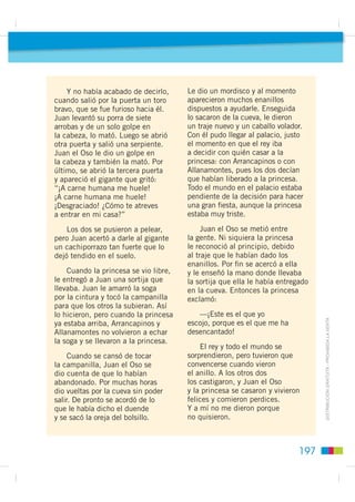 Así lo hicieron. En un momento, Arrancapinos dejó todos los montes
                                                        pelados y Allanamontes se puso a moverlos y a aplastarlos hasta que todo
                                                        quedó como la palma de la mano. Entonces, Juan cogió su porra de siete
                                                        arrobas y de un solo golpe en el suelo abrió un pozo muy hondo.
                                                        Se asomaron los tres, pero era tan hondo que solo vieron la oscuridad.
                                                        Juan el Oso dijo:
Cuentos maravillosos




                                                            —Ahí tiene que haber algo. Vamos a echar una cuerda y lo veremos.
                                                        Primero bajará Arrancapinos con una campanilla y, cuando vea algo,
                                                        la tocará para que lo saquemos.
                                                            Pero, antes de llegar al fondo, Arrancapinos sintió mucho frío y tocó
                                                        la campanilla. Luego bajó Allanamontes, sintió mucho calor y también
                                                        tocó la campanilla, para que lo subieran. Por ﬁn, bajó Juan el Oso, que
                                                        llegó hasta el fondo, donde había una cueva con tres puertas.
                                                            De pronto se abrió una de las puertas y apareció una muchacha. Juan
                                                        le preguntó quién era. Ella le contestó:
                                                            —Soy una princesa y estoy aquí encantada por un gigante desde que
                                                        un día me atreví a tocar un manzano que había en el jardín del palacio,
                                                        y al que mi padre me tenía prohibido acercarme. Fue entonces cuando
                                                        se abrió la tierra y me tragó. Ahora tú tampoco podrás salir de aquí.

                                                            —Eso ya lo veremos—contestó Juan el Oso.
         ',675,%8,Ï1 *5$78,7$  352+,%,'$ /$ 9(17$




                                                      196
 