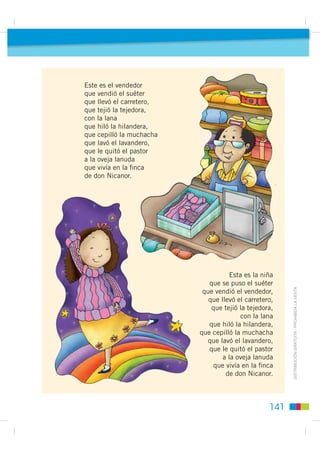 Este es el vendedor
que vendió el suéter
que llevó el carretero,
que tejió la tejedora,
con la lana
que hiló la hilandera,
que cepilló la muchacha
que lavó el lavandero,
que le quitó el pastor
a la oveja lanuda
que vivía en la ﬁnca
de don Nicanor.




                                     Esta es la niña
                             que se puso el suéter
                                                        ',675,%8,Ï1 *5$78,7$  352+,%,'$ /$ 9(17$
                           que vendió el vendedor,
                             que llevó el carretero,
                              que tejió la tejedora,
                                        con la lana
                             que hiló la hilandera,
                          que cepilló la muchacha
                             que lavó el lavandero,
                             que le quitó el pastor
                                  a la oveja lanuda
                              que vivía en la ﬁnca
                                   de don Nicanor.



                                                  141
 