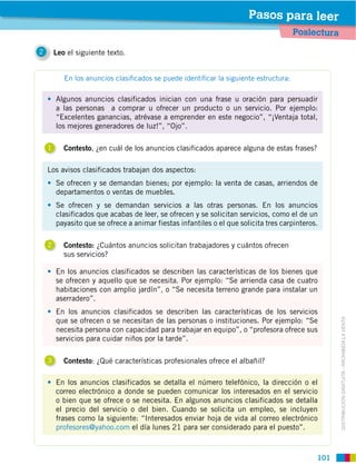 101
DISTRIBUCIÓN GRATUITA ­ PROHIBIDA LA VENTA
Algunos anuncios clasificados inician con una frase u oración para persuadir
a las personas a comprar u ofrecer un producto o un servicio. Por ejemplo:
“Excelentes ganancias, atrévase a emprender en este negocio”, “¡Ventaja total,
los mejores generadores de luz!”, “Ojo”.
En los anuncios clasificados se detalla el número telefónico, la dirección o el
correo electrónico a donde se pueden comunicar los interesados en el servicio
o bien que se ofrece o se necesita. En algunos anuncios clasificados se detalla
el precio del servicio o del bien. Cuando se solicita un empleo, se incluyen
frases como la siguiente: “Interesados enviar hoja de vida al correo electrónico
profesores@yahoo.com el día lunes 21 para ser considerado para el puesto”.
Los avisos clasificados trabajan dos aspectos:
Se ofrecen y se demandan bienes; por ejemplo: la venta de casas, arriendos de
departamentos o ventas de muebles.
Se ofrecen y se demandan servicios a las otras personas. En los anuncios
clasificados que acabas de leer, se ofrecen y se solicitan servicios, como el de un
payasito que se ofrece a animar fiestas infantiles o el que solicita tres carpinteros.
En los anuncios clasificados se describen las características de los bienes que
se ofrecen y aquello que se necesita. Por ejemplo: “Se arrienda casa de cuatro
habitaciones con amplio jardín”, o “Se necesita terreno grande para instalar un
aserradero”.
En los anuncios clasificados se describen las características de los servicios
que se ofrecen o se necesitan de las personas o instituciones. Por ejemplo: “Se
necesita persona con capacidad para trabajar en equipo”, o “profesora ofrece sus
servicios para cuidar niños por la tarde”.
1 Contesto, ¿en cuál de los anuncios clasificados aparece alguna de estas frases?
2 Contesto: ¿Cuántos anuncios solicitan trabajadores y cuántos ofrecen
sus servicios?
3 Contesto: ¿Qué características profesionales ofrece el albañil?
En los anuncios clasiﬁcados se puede identiﬁcar la siguiente estructura:
2 Leo el siguiente texto.
Poslectura
Pasos para leer
 