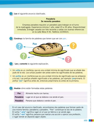 103
DISTRIBUCIÓN GRATUITA ­ PROHIBIDA LA VENTA
Leo el siguiente anuncio clasificado.3
Leo y comento la siguiente explicación.5
Analizo cómo están formadas estas palabras:6
Construyo la familia de palabras que tienen que ver con pan.4
Panadería
Se necesita panadero
Empresa panadera requiere un panadero para trabajar en el turno
de la madrugada. Experiencia mínima 1 año, edad 25 a 35 años. Disponibilidad
inmediata. Entregar carpeta con foto reciente y cartas con buenas referencias
en la calle Mera # 45. Teléfono 2239423.
Un sufijo es un morfema, que es una unidad mínima de significado que se añade des-
pués de la raíz. Los sufijos pueden dar pistas sobre los significados de las palabras.
Un prefijo es un morfema que es una unidad mínima de significado que se antepone
a la raíz. Los prefijos añaden significado a las palabras, por ejemplo: preprimaria. El
prefijo “pre” significa antes de, entonces preprimaria es antes de la primaria.
Pan Alimento hecho con harina.
Panadería Lugar en el que se elabora o se vende el pan.
Panadero Persona que elabora o vende el pan.
En el caso del anuncio clasificado, encontramos dos palabras que forman parte de
una misma familia: panadería y panadero. “Pan” constituye la raíz de la palabra.
El sufijo “–ería” significa lugar en el que se fabrica o se vende algo.
El sufijo “–ero” significa persona que realiza una acción o ejerce una profesión,
o lugar donde se deposita algún objeto.
Pan
 