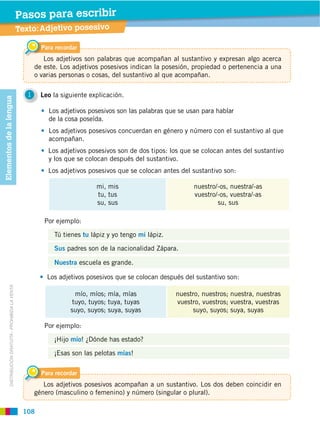 108
DISTRIBUCIÓN GRATUITA ­ PROHIBIDA LA VENTA
1 Leo la siguiente explicación.
Los adjetivos posesivos son las palabras que se usan para hablar
de la cosa poseída.
Los adjetivos posesivos concuerdan en género y número con el sustantivo al que
acompañan.
Los adjetivos posesivos son de dos tipos: los que se colocan antes del sustantivo
y los que se colocan después del sustantivo.
Los adjetivos posesivos que se colocan antes del sustantivo son:
Texto:Adjetivo posesivo
Pasos para escribir
Para recordar
Los adjetivos son palabras que acompañan al sustantivo y expresan algo acerca
de este. Los adjetivos posesivos indican la posesión, propiedad o pertenencia a una
o varias personas o cosas, del sustantivo al que acompañan.
Para recordar
Los adjetivos posesivos acompañan a un sustantivo. Los dos deben coincidir en
género (masculino o femenino) y número (singular o plural).
mi, mis
tu, tus
su, sus
nuestro/-os, nuestra/-as
vuestro/-os, vuestra/-as
su, sus
mío, míos; mía, mías
tuyo, tuyos; tuya, tuyas
suyo, suyos; suya, suyas
nuestro, nuestros; nuestra, nuestras
vuestro, vuestros; vuestra, vuestras
suyo, suyos; suya, suyas
Por ejemplo:
¡Hijo mío! ¿Dónde has estado?
¡Esas son las pelotas mías!
Tú tienes tu lápiz y yo tengo mi lápiz.
Sus padres son de la nacionalidad Zápara.
Nuestra escuela es grande.
Los adjetivos posesivos que se colocan después del sustantivo son:
Por ejemplo:
Elementosdelalengua
 
