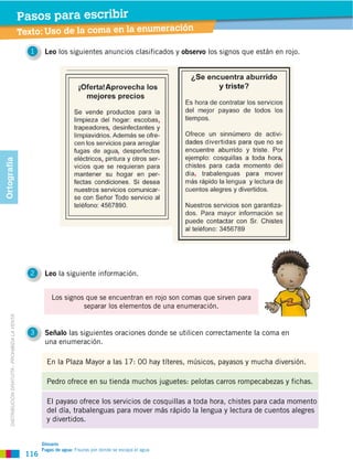 116
DISTRIBUCIÓN GRATUITA ­ PROHIBIDA LA VENTA
Taller de lengua: El verbo
Pasos para escribir
Texto: Uso de la coma en la enumeración
Pasos para escribir
1 Leo los siguientes anuncios clasificados y observo los signos que están en rojo.
2 Leo la siguiente información.
3 Señalo las siguientes oraciones donde se utilicen correctamente la coma en
una enumeración.
Glosario
Fugas de agua: Fisuras por donde se escapa el agua
Los signos que se encuentran en rojo son comas que sirven para
separar los elementos de una enumeración.
El payaso ofrece los servicios de cosquillas a toda hora, chistes para cada momento
del día, trabalenguas para mover más rápido la lengua y lectura de cuentos alegres
y divertidos.
Pedro ofrece en su tienda muchos juguetes: pelotas carros rompecabezas y fichas.
En la Plaza Mayor a las 17: 00 hay títeres, músicos, payasos y mucha diversión.
Ortografía
 