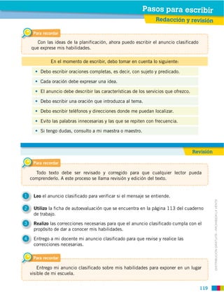 119
DISTRIBUCIÓN GRATUITA ­ PROHIBIDA LA VENTA
1 Leo el anuncio clasificado para verificar si el mensaje se entiende.
2 Utilizo la ficha de autoevaluación que se encuentra en la página 113 del cuaderno
de trabajo.
3 Realizo las correcciones necesarias para que el anuncio clasificado cumpla con el
propósito de dar a conocer mis habilidades.
4 Entrego a mi docente mi anuncio clasificado para que revise y realice las
correcciones necesarias.
Debo escribir oraciones completas, es decir, con sujeto y predicado.
El anuncio debe describir las características de los servicios que ofrezco.
Cada oración debe expresar una idea.
Debo escribir una oración que introduzca al tema.
Debo escribir teléfonos y direcciones donde me puedan localizar.
Evito las palabras innecesarias y las que se repiten con frecuencia.
Si tengo dudas, consulto a mi maestra o maestro.
En el momento de escribir, debo tomar en cuenta lo siguiente:
Para recordar
Con las ideas de la planificación, ahora puedo escribir el anuncio clasificado
que exprese mis habilidades.
Para recordar
Todo texto debe ser revisado y corregido para que cualquier lector pueda
comprenderlo. A este proceso se llama revisión y edición del texto.
Para recordar
Entrego mi anuncio clasificado sobre mis habilidades para exponer en un lugar
visible de mi escuela.
Pasos para escribir
Redacción y revisión
Pasos para escribir
Revisión
 