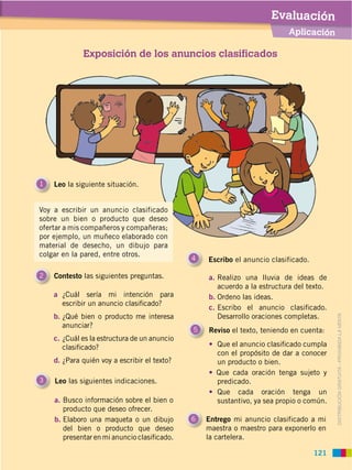 DISTRIBUCIÓN GRATUITA ­ PROHIBIDA LA VENTA
Exposición de los anuncios clasificados
Leo las siguientes indicaciones.3
1 Leo la siguiente situación.
2 Contesto las siguientes preguntas.
6 Entrego mi anuncio clasificado a mi
maestra o maestro para exponerlo en
la cartelera.
4 Escribo el anuncio clasificado.
a ¿Cuál sería mi intención para
escribir un anuncio clasiﬁcado?
b. ¿Qué bien o producto me interesa
anunciar?
c. ¿Cuál es la estructura de un anuncio
clasiﬁcado?
d. ¿Para quién voy a escribir el texto?
5
a. Realizo una lluvia de ideas de
acuerdo a la estructura del texto.
b. Ordeno las ideas.
c. Escribo el anuncio clasiﬁcado.
Desarrollo oraciones completas.
Reviso el texto, teniendo en cuenta:
Que el anuncio clasiﬁcado cumpla
con el propósito de dar a conocer
un producto o bien.
Que cada oración tenga sujeto y
predicado.
Que cada oración tenga un
sustantivo, ya sea propio o común.a. Busco información sobre el bien o
producto que deseo ofrecer.
b. Elaboro una maqueta o un dibujo
del bien o producto que deseo
presentar en mi anuncio clasiﬁcado.
Aplicación
Evaluación
121
Voy a escribir un anuncio clasificado
sobre un bien o producto que deseo
ofertar a mis compañeros y compañeras;
por ejemplo, un muñeco elaborado con
material de desecho, un dibujo para
colgar en la pared, entre otros.
DISTRIBUCIÓN GRATUITA ­ PROHIBIDA LA VENTA
 