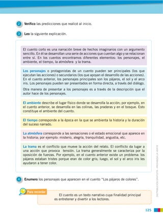 125
DISTRIBUCIÓN GRATUITA ­ PROHIBIDA LA VENTA
3 Leo la siguiente explicación.
4 Enumero los personajes que aparecen en el cuento “Los pájaros de colores”.
2 Verifico las predicciones que realicé al inicio. 
Para recordar
El cuento es un texto narrativo cuya finalidad principal
es entretener y divertir a los lectores.
El cuento corto es una narración breve de hechos imaginarios con un argumento
sencillo. En él se desarrollan una serie de acciones que cuentan algo y se relacionan
entre sí. En los cuentos encontramos diferentes elementos: los personajes, el
ambiente, el tiempo, la atmósfera y la trama.
Los personajes o protagonistas de un cuento pueden ser principales (los que
ejecutan las acciones) o secundarios (los que apoyan el desarrollo de las acciones).
En el cuento anterior, los personajes principales son los pájaros, el sol y el arco
iris. Los personajes pueden ser presentados en forma directa, a través del diálogo.
Otra manera de presentar a los personajes es a través de la descripción que el
autor hace de los personajes.
El ambiente describe el lugar físico donde se desarrolla la acción; por ejemplo, en
el cuento anterior, se desarrolla en las colinas, las praderas y en el bosque. Esto
constituye el ambiente del cuento.
El tiempo corresponde a la época en la que se ambienta la historia y la duración
del suceso narrado.
La atmósfera corresponde a las sensaciones o el estado emocional que aparece en
la historia; por ejemplo: misterio, alegría, tranquilidad, angustia, etc.
La trama es el conflicto que mueve la acción del relato. El conflicto da lugar a
una acción que provoca tensión. La trama generalmente se caracteriza por la
oposición de fuerzas. Por ejemplo, en el cuento anterior existe un problema: los
pájaros estaban tristes porque eran de color gris; luego, el sol y el arco iris les
ayudaron a tener color.
 