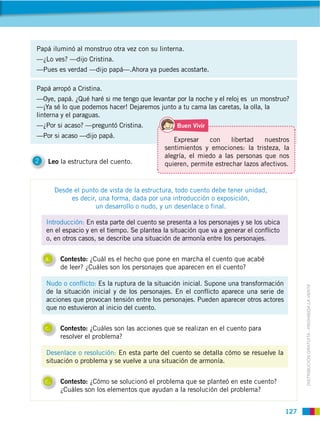 127
DISTRIBUCIÓN GRATUITA ­ PROHIBIDA LA VENTA
2 Leo la estructura del cuento.
Introducción: En esta parte del cuento se presenta a los personajes y se los ubica
en el espacio y en el tiempo. Se plantea la situación que va a generar el conflicto
o, en otros casos, se describe una situación de armonía entre los personajes.
Nudo o conflicto: Es la ruptura de la situación inicial. Supone una transformación
de la situación inicial y de los personajes. En el conflicto aparece una serie de
acciones que provocan tensión entre los personajes. Pueden aparecer otros actores
que no estuvieron al inicio del cuento.
Desenlace o resolución: En esta parte del cuento se detalla cómo se resuelve la
situación o problema y se vuelve a una situación de armonía.
Papá iluminó al monstruo otra vez con su linterna.
—¿Lo ves? —dijo Cristina.
—Pues es verdad —dijo papá—.Ahora ya puedes acostarte.
Papá arropó a Cristina.
—Oye, papá. ¿Qué haré si me tengo que levantar por la noche y el reloj es un monstruo?
—¡Ya sé lo que podemos hacer! Dejaremos junto a tu cama las caretas, la olla, la
linterna y el paraguas.
—¿Por si acaso? —preguntó Cristina.
—Por si acaso —dijo papá.
Desde el punto de vista de la estructura, todo cuento debe tener unidad,
es decir, una forma, dada por una introducción o exposición,
un desarrollo o nudo, y un desenlace o final.
a. Contesto: ¿Cuál es el hecho que pone en marcha el cuento que acabé
de leer? ¿Cuáles son los personajes que aparecen en el cuento?
c. Contesto: ¿Cuáles son las acciones que se realizan en el cuento para
resolver el problema?
c. Contesto: ¿Cómo se solucionó el problema que se planteó en este cuento?
¿Cuáles son los elementos que ayudan a la resolución del problema?
Expresar con libertad nuestros
sentimientos y emociones: la tristeza, la
alegría, el miedo a las personas que nos
quieren, permite estrechar lazos afectivos.
 