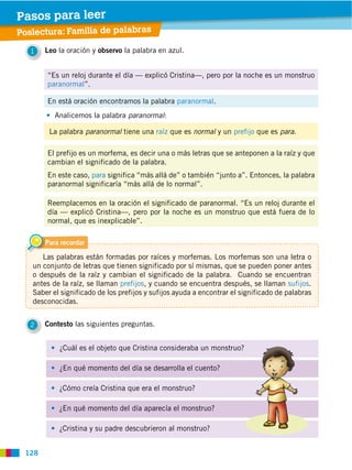 128
Poslectura: Familia de palabras
2 Contesto las siguientes preguntas.
1 Leo la oración y observo la palabra en azul.
¿Cuál es el objeto que Cristina consideraba un monstruo?
¿En qué momento del día se desarrolla el cuento?
¿Cómo creía Cristina que era el monstruo?
¿En qué momento del día aparecía el monstruo?
¿Cristina y su padre descubrieron al monstruo?
Analicemos la palabra paranormal:
“Es un reloj durante el día — explicó Cristina—, pero por la noche es un monstruo
paranormal”.
En está oración encontramos la palabra paranormal.
El prefijo es un morfema, es decir una o más letras que se anteponen a la raíz y que
cambian el significado de la palabra.
En este caso, para significa “más allá de” o también “junto a”. Entonces, la palabra
paranormal significaría “más allá de lo normal”.
Reemplacemos en la oración el significado de paranormal. “Es un reloj durante el
día — explicó Cristina—, pero por la noche es un monstruo que está fuera de lo
normal, que es inexplicable”.
La palabra paranormal tiene una raíz que es normal y un prefijo que es para.
Para recordar
Las palabras están formadas por raíces y morfemas. Los morfemas son una letra o
un conjunto de letras que tienen significado por sí mismas, que se pueden poner antes
o después de la raíz y cambian el significado de la palabra. Cuando se encuentran
antes de la raíz, se llaman prefijos, y cuando se encuentra después, se llaman sufijos.
Saber el significado de los prefijos y sufijos ayuda a encontrar el significado de palabras
desconocidas.
Pasos para leer
 