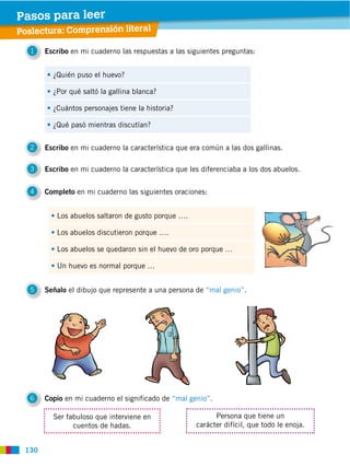 130
1 Escribo en mi cuaderno las respuestas a las siguientes preguntas:
2 Escribo en mi cuaderno la característica que era común a las dos gallinas.
3 Escribo en mi cuaderno la característica que les diferenciaba a los dos abuelos.
4 Completo en mi cuaderno las siguientes oraciones:
5 Señalo el dibujo que represente a una persona de “mal genio”.
6 Copio en mi cuaderno el significado de “mal genio”.
¿Quién puso el huevo?
¿Por qué saltó la gallina blanca?
¿Cuántos personajes tiene la historia?
¿Qué pasó mientras discutían?
Los abuelos saltaron de gusto porque ….
Los abuelos discutieron porque ….
Los abuelos se quedaron sin el huevo de oro porque …
Un huevo es normal porque …
Ser fabuloso que interviene en
cuentos de hadas.
Persona que tiene un
carácter difícil, que todo le enoja.
Poslectura: Comprensión literal
Pasos para leer
 