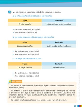 21
DISTRIBUCIÓN GRATUITA ­ PROHIBIDA LA VENTA
Para recordar
La oración es un conjunto de palabras que expresa una idea completa (sentimientos,
experiencias, ideas).
La parte de la oración que dice sobre quién se habla se llama sujeto. La parte de
la oración que dice algo o predica sobre el sujeto es el predicado. La palabra más
importante dentro del sujeto es el sustantivo. La palabra más importante dentro del
predicado es el verbo.
La oración simple es aquella que tiene un solo sujeto y un solo predicado.
3 Leo las siguientes oraciones y contesto las preguntas en parejas.
a. El niño pequeño está arrodillado en las montañas.
¿De quién estamos diciendo algo?
¿Qué estamos diciendo de él?
¿De quién estamos diciendo algo?
¿Qué estamos diciendo de ellas?
¿De quién estamos diciendo algo?
¿Qué estamos diciendo de ellas?
b. Las ovejas pequeñas están paradas en las montañas.
c. Las ovejas peludas olfatean al niño.
Sujeto Predicado
El niño pequeño está arrodillado en las montañas.
Sujeto Predicado
Las ovejas pequeñas están paradas en las montañas.
Sujeto Predicado
Las ovejas peludas olfatean al niño.
 