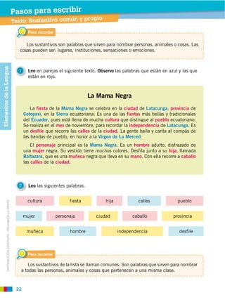 22
DISTRIBUCIÓN GRATUITA ­ PROHIBIDA LA VENTA
1 Leo en parejas el siguiente texto. Observo las palabras que están en azul y las que
están en rojo.
2 Leo las siguientes palabras.
La Mama Negra
La fiesta de la Mama Negra se celebra en la ciudad de Latacunga, provincia de
Cotopaxi, en la Sierra ecuatoriana. Es una de las fiestas más bellas y tradicionales
del Ecuador, pues está llena de mucha cultura que distingue al pueblo ecuatoriano.
Se realiza en el mes de noviembre, para recordar la independencia de Latacunga. Es
un desfile que recorre las calles de la ciudad. La gente baila y canta al compás de
las bandas de pueblo, en honor a la Virgen de La Merced.
El personaje principal es la Mama Negra. Es un hombre adulto, disfrazado de
una mujer negra. Su vestido tiene muchos colores. Desfila junto a su hija, llamada
Baltazara, que es una muñeca negra que lleva en su mano. Con ella recorre a caballo
las calles de la ciudad.
Para recordar
Los sustantivos son palabras que sirven para nombrar personas, animales o cosas. Las
cosas pueden ser: lugares, instituciones, sensaciones o emociones.
Para recordar
Los sustantivos de la lista se llaman comunes. Son palabras que sirven para nombrar
a todas las personas, animales y cosas que pertenecen a una misma clase.
independenciahombremuñeca desfile
fiestacultura calles pueblohija
ciudadpersonajemujer provinciacaballo
ElementosdelaLengua
Texto: Sustantivo común y propio
Pasos para escribir
 