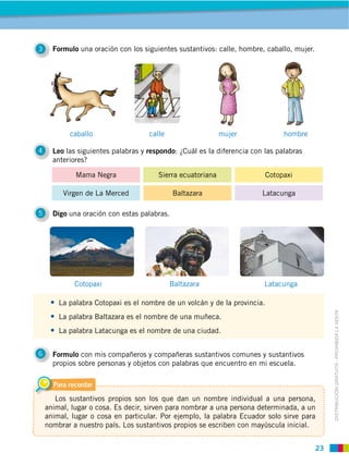 23
DISTRIBUCIÓN GRATUITA ­ PROHIBIDA LA VENTA
4 Leo las siguientes palabras y respondo: ¿Cuál es la diferencia con las palabras
anteriores?
3 Formulo una oración con los siguientes sustantivos: calle, hombre, caballo, mujer.
5 Digo una oración con estas palabras.
6 Formulo con mis compañeros y compañeras sustantivos comunes y sustantivos
propios sobre personas y objetos con palabras que encuentro en mi escuela.
Cotopaxi
caballo
Baltazara
calle
Latacunga
mujer hombre
La palabra Cotopaxi es el nombre de un volcán y de la provincia.
La palabra Baltazara es el nombre de una muñeca.
La palabra Latacunga es el nombre de una ciudad.
Para recordar
Los sustantivos propios son los que dan un nombre individual a una persona,
animal, lugar o cosa. Es decir, sirven para nombrar a una persona determinada, a un
animal, lugar o cosa en particular. Por ejemplo, la palabra Ecuador solo sirve para
nombrar a nuestro país. Los sustantivos propios se escriben con mayúscula inicial.
Cotopaxi
Baltazara Latacunga
Sierra ecuatoriana
Virgen de La Merced
Mama Negra
 