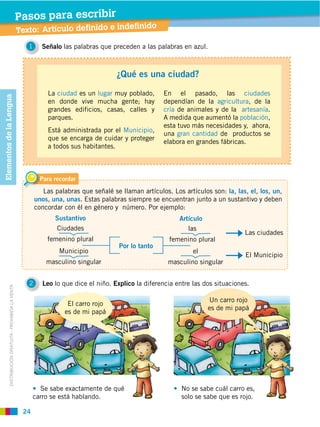 24
DISTRIBUCIÓN GRATUITA ­ PROHIBIDA LA VENTA
Texto: Artículo definido e indefinido
Pasos para escribir
1 Señalo las palabras que preceden a las palabras en azul.
2 Leo lo que dice el niño. Explico la diferencia entre las dos situaciones.
Para recordar
Las palabras que señalé se llaman artículos. Los artículos son: la, las, el, los, un,
unos, una, unas. Estas palabras siempre se encuentran junto a un sustantivo y deben
concordar con él en género y número. Por ejemplo:
Se sabe exactamente de qué
carro se está hablando.
No se sabe cuál carro es,
solo se sabe que es rojo.
Por lo tanto
¿Qué es una ciudad?
La ciudad es un lugar muy poblado,
en donde vive mucha gente; hay
grandes edificios, casas, calles y
parques.
Está administrada por el Municipio,
que se encarga de cuidar y proteger
a todos sus habitantes.
En el pasado, las ciudades
dependían de la agricultura, de la
cría de animales y de la artesanía.
A medida que aumentó la población,
esta tuvo más necesidades y, ahora,
una gran cantidad de productos se
elabora en grandes fábricas.
Sustantivo Artículo
Ciudades
femenino plural
Municipio
masculino singular
las
femenino plural
Las ciudades
el
masculino singular
El Municipio
El carro rojo
es de mi papá
Un carro rojo
es de mi papá
ElementosdelaLengua
 