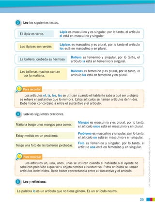 25
DISTRIBUCIÓN GRATUITA ­ PROHIBIDA LA VENTA
3 Leo los siguientes textos.
4 Leo las siguientes oraciones.
5 Leo y reflexiono.
Mañana traigo unos mangos para comer.
Estoy metido en un problema.
Tengo una foto de las ballenas jorobadas.
Mangos es masculino y es plural, por lo tanto,
el artículo unos está en masculino y en plural.
Problema es masculino y singular, por lo tanto,
el artículo un está en masculino y en singular.
Foto es femenino y singular, por lo tanto, el
artículo una está en femenino y en singular.
La palabra lo es un artículo que no tiene género. Es un artículo neutro.
Para recordar
Los artículos el, la, los, las se utilizan cuando el hablante sabe a qué ser u objeto
se refiere el sustantivo que lo nombra. Estos artículos se llaman artículos definidos.
Debe haber concordancia entre el sustantivo y el artículo.
Para recordar
Los artículos un, una, unos, unas se utilizan cuando el hablante o el oyente no
sabe con precisión a qué ser u objeto nombra el sustantivo. Estos artículos se llaman
artículos indefinidos. Debe haber concordancia entre el sustantivo y el artículo.
Los lápices son verdes
Lápices es masculino y es plural, por lo tanto el artículo
los está en masculino y en plural.
Las ballenas machos cantan
por la mañana.
Ballenas es femenino y es plural, por lo tanto, el
artículo las está en femenino y en plural.
El lápiz es verde.
Lápiz es masculino y es singular, por lo tanto, el artículo
el está en masculino y singular.
La ballena jorobada es hermosa
Ballena es femenino y singular, por lo tanto, el
artículo la está en femenino y singular.
 