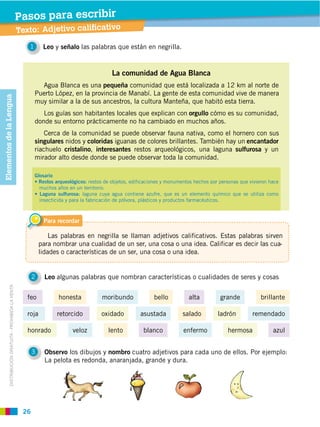 26
DISTRIBUCIÓN GRATUITA ­ PROHIBIDA LA VENTA
Texto: Adjetivo calificativo
Pasos para escribir
2 Leo algunas palabras que nombran características o cualidades de seres y cosas
3 Observo los dibujos y nombro cuatro adjetivos para cada uno de ellos. Por ejemplo:
La pelota es redonda, anaranjada, grande y dura.
Para recordar
Las palabras en negrilla se llaman adjetivos calificativos. Estas palabras sirven
para nombrar una cualidad de un ser, una cosa o una idea. Calificar es decir las cua-
lidades o características de un ser, una cosa o una idea.
roja retorcido oxidado asustada ladrón remendadosalado
feo moribundohonesta alta grande brillantebello
honrado veloz blanco azullento enfermo hermosa
ElementosdelaLengua
La comunidad de Agua Blanca
Agua Blanca es una pequeña comunidad que está localizada a 12 km al norte de
Puerto López, en la provincia de Manabí. La gente de esta comunidad vive de manera
muy similar a la de sus ancestros, la cultura Manteña, que habitó esta tierra.
Los guías son habitantes locales que explican con orgullo cómo es su comunidad,
donde su entorno prácticamente no ha cambiado en muchos años.
Cerca de la comunidad se puede observar fauna nativa, como el hornero con sus
singulares nidos y coloridas iguanas de colores brillantes. También hay un encantador
riachuelo cristalino, interesantes restos arqueológicos, una laguna sulfurosa y un
mirador alto desde donde se puede observar toda la comunidad.
1 Leo y señalo las palabras que están en negrilla.
Glosario
restos de objetos, edificaciones y monumentos hechos por personas que vivieron hace
muchos años en un territorio.
laguna cuya agua contiene azufre, que es un elemento químico que se utiliza como
insecticida y para la fabricación de pólvora, plásticos y productos farmacéuticos.
 