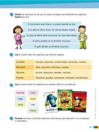 27
DISTRIBUCIÓN GRATUITA ­ PROHIBIDA LA VENTA
corta
larga
verde
infantil
4 Señalo las oraciones en las que no están utilizados correctamente los adjetivos.
Explico por qué.
5 Leo el cuadro sobre los adjetivos que califican lugares.
6 Leo el cuadro sobre los adjetivos que puedan calificar una película.
7 Formulo oraciones utilizando adjetivos calificativos para describir a mi compañero
o compañera.
Ciudades Grandes, pequeñas, contaminadas, tranquilas, ruidosas.
Montañas Altas, pequeñas, hermosas, nevadas.
Volcanes Activos, explosivos, nevados, inactivos.
Pueblos Pequeños, grandes, campestres, habitados, deshabitados.
El diccionario esta liviano. Lo puedo levantar yo solo.
Luis salió en plena lluvia. Su camisa estaba mojada.
La sopa de María tiene mucha sal. Su sopa está salada.
El perro oxidado no se alimenta muy bien.
El gato dañado se alimenta muy bien.
divertida
muda
café
 