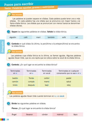 28
DISTRIBUCIÓN GRATUITA ­ PROHIBIDA LA VENTA
Texto: Palabras agudas, graves y esdrújulas
Pasos para escribir
Para recordar
1 Separo las siguientes palabras en sílabas. Señalo la sílaba tónica.
2 Contesto en qué sílaba (la última, la penúltima o la antepenúltima) se encuentra
la sílaba tónica.
4 Divido las siguientes palabras en sílabas.
3 Contesto: ¿En qué lugar se encuentra la sílaba tónica?
Las palabras se pueden separar en sílabas. Cada palabra puede tener una o más
sílabas. En cada palabra hay una sílaba que se pronuncia con mayor fuerza y se
llama sílaba tónica. Las sílabas que se pronuncian con menos fuerza se denominan
sílabas átonas.
Para recordar
Las palabras cuya sílaba tónica es la última, se llaman agudas. Algunas palabras
agudas llevan tilde, que es una rayita que se coloca sobre la vocal de la sílaba tónica.
Para recordar
Las palabras agudas llevan tilde cuando terminan en n, s o vocal.
Terminadas
en n
Terminadas
en s
Terminadas
en vocal
Terminadas en cualquier
consonante que no sea n ni s
bastón
camión
limón
Tomás
compás
después
colibrí
mamá
bajó
pastel
salud
reloj
algodón café maní también sofá así
Ángel llevaron cóndor mármol lápiz
Pienso: ¿En qué lugar se encuentra la sílaba tónica?
Ortografía
 