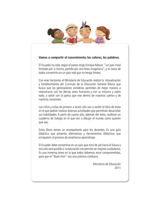 Vamos a compartir el conocimiento, los colores, las palabras.
El Ecuador ha sido, según el poeta Jorge Enrique Adoum “un país irreal
limitado por sí mismo, partido por una línea imaginaria”, y es tarea de
todos convertirlo en un país real que no tenga límites.
Con este horizonte, el Ministerio de Educación realizó la Actualización
y Fortalecimiento del Currículo de la Educación General Básica que
busca que las generaciones venideras aprendan de mejor manera a
relacionarse con los demás seres humanos y con su entorno y sobre
todo, a soñar con la patria que vive dentro de nuestros sueños y de
nuestros corazones.
Los niños y niñas de primero a tercer año van a recibir el libro de texto
en el que podrán realizar diversas actividades que permitirán desarrollar
sus habilidades. A partir de cuarto año, además del texto, recibirán un
cuaderno de trabajo en el que van a dibujar el mundo como quieren
que sea.
Estos libros tienen un acompañante para los docentes. Es una guía
didáctica que presenta alternativas y herramientas didácticas que
enriquecen el proceso de enseñanza-aprendizaje.
El Ecuador debe convertirse en un país que mire de pie hacia el futuro y
eso solo será posible si la educación nos permite ser mejores ciudadanos.
Es una inmensa tarea en la que todos debemos estar comprometidos,
para que el “Buen Vivir” sea una práctica cotidiana.
Ministerio de Educación
2011
 