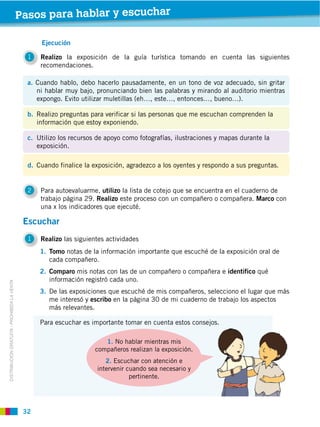 32
2 Para autoevaluarme, utilizo la lista de cotejo que se encuentra en el cuaderno de
trabajo página 29. Realizo este proceso con un compañero o compañera. Marco con
una x los indicadores que ejecuté.
1 Realizo la exposición de la guía turística tomando en cuenta las siguientes
recomendaciones.
c. Utilizo los recursos de apoyo como fotografías, ilustraciones y mapas durante la
exposición.
d. Cuando finalice la exposición, agradezco a los oyentes y respondo a sus preguntas.
a. Cuando hablo, debo hacerlo pausadamente, en un tono de voz adecuado, sin gritar
ni hablar muy bajo, pronunciando bien las palabras y mirando al auditorio mientras
expongo. Evito utilizar muletillas (eh…, este…, entonces…, bueno…).
b. Realizo preguntas para verificar si las personas que me escuchan comprenden la
información que estoy exponiendo.
DISTRIBUCIÓN GRATUITA ­ PROHIBIDA LA VENTA
1 Realizo las siguientes actividades
Escuchar
1. Tomo notas de la información importante que escuché de la exposición oral de
cada compañero.
2. Comparo mis notas con las de un compañero o compañera e identifico qué
información registró cada uno.
3. De las exposiciones que escuché de mis compañeros, selecciono el lugar que más
me interesó y escribo en la página 30 de mi cuaderno de trabajo los aspectos
más relevantes.
1. No hablar mientras mis
compañeros realizan la exposición.
2. Escuchar con atención e
intervenir cuando sea necesario y
pertinente.
Para escuchar es importante tomar en cuenta estos consejos.
Pasos para hablar y escuchar
Ejecución
 