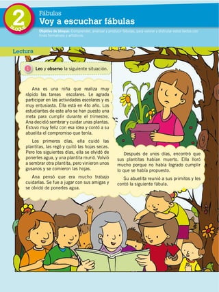 34
DISTRIBUCIÓN GRATUITA ­ PROHIBIDA LA VENTA
2 Objetivo de bloque: Comprender, analizar y producir fábulas, para valorar y disfrutar estos textos con
fines formativos y artísticos.
Fábulas
Voy a escuchar fábulas
Lectura
1 Leo y observo la siguiente situación.
Ana es una niña que realiza muy
rápido las tareas escolares. Le agrada
participar en las actividades escolares y es
muy entusiasta. Ella está en 4to año. Los
estudiantes de este año se han puesto una
meta para cumplir durante el trimestre.
Ana decidió sembrar y cuidar unas plantas.
Estuvo muy feliz con esa idea y contó a su
abuelita el compromiso que tenía.
Los primeros días, ella cuidó las
plantitas, las regó y quitó las hojas secas.
Pero los siguientes días, ella se olvidó de
ponerles agua, y una plantita murió. Volvió
a sembrar otra plantita, pero vinieron unos
gusanos y se comieron las hojas.
Ana pensó que era mucho trabajo
cuidarlas. Se fue a jugar con sus amigas y
se olvidó de ponerles agua.
Después de unos días, encontró que
sus plantitas habían muerto. Ella lloró
mucho porque no había logrado cumplir
lo que se había propuesto.
Su abuelita reunió a sus primitos y les
contó la siguiente fábula.
BLOQUE
 