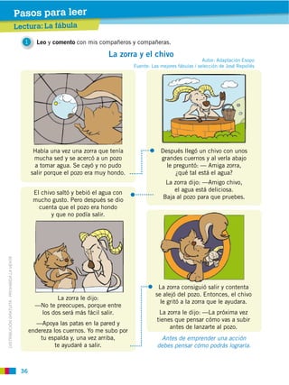 36
DISTRIBUCIÓN GRATUITA ­ PROHIBIDA LA VENTA
Lectura: La fábula
Pasos para leer
1 Leo y comento con mis compañeros y compañeras.
La zorra y el chivo
Había una vez una zorra que tenía
mucha sed y se acercó a un pozo
a tomar agua. Se cayó y no pudo
salir porque el pozo era muy hondo.
Después llegó un chivo con unos
grandes cuernos y al verla abajo
le preguntó: — Amiga zorra,
¿qué tal está el agua?
La zorra dijo: —Amigo chivo,
el agua está deliciosa.
Baja al pozo para que pruebes.
El chivo saltó y bebió el agua con
mucho gusto. Pero después se dio
cuenta que el pozo era hondo
y que no podía salir.
La zorra le dijo:
—No te preocupes, porque entre
los dos será más fácil salir.
—Apoya las patas en la pared y
endereza los cuernos. Yo me subo por
tu espalda y, una vez arriba,
te ayudaré a salir.
La zorra consiguió salir y contenta
se alejó del pozo. Entonces, el chivo
le gritó a la zorra que le ayudara.
La zorra le dijo: —La próxima vez
tienes que pensar cómo vas a subir
antes de lanzarte al pozo.
Antes de emprender una acción
debes pensar cómo podrás lograrla.
Autor: Adaptación Esopo
Fuente: Las mejores fábulas / selección de José Repollés
 