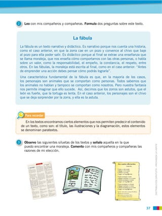 37
DISTRIBUCIÓN GRATUITA ­ PROHIBIDA LA VENTA
2 Leo con mis compañeros y compañeras. Formulo dos preguntas sobre este texto.
3 Observo las siguientes siluetas de los textos y señalo aquella en la que
puedo encontrar una moraleja. Comento con mis compañeros y compañeras las
razones de mi elección.
La fábula es un texto narrativo y didáctico. Es narrativo porque nos cuenta una historia,
como el caso anterior, en que la zorra cae en un pozo y convence al chivo que baje
al pozo para ella poder salir. Es didáctico porque al final se extrae una enseñanza que
se llama moraleja, que nos enseña cómo comportarnos con las otras personas, o habla
sobre un valor, como la responsabilidad, el empeño, la constancia, el respeto, entre
otros. En las fábulas, la moraleja está escrita al final, como en el caso anterior: “Antes
de emprender una acción debes pensar cómo podrás lograrla”.
Una característica fundamental de la fábula es que, en la mayoría de los casos,
los personajes son animales que se comportan como personas. Todos sabemos que
los animales no hablan y tampoco se comportan como nosotros. Pero nuestra fantasía
nos permite imaginar que ello sucede. Así, decimos que los zorros son astutos, que el
león es fuerte, que la tortuga es lenta. En el caso anterior, los personajes son el chivo
que se deja sorprender por la zorra, y ella es la astuta.
Para recordar
En los textos encontramos ciertos elementos que nos permiten predecir el contenido
de un texto, como son: el título, las ilustraciones y la diagramación, estos elementos
se denominan paratextos.
La fábula
 