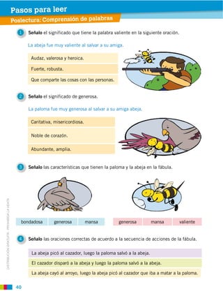 40
DISTRIBUCIÓN GRATUITA ­ PROHIBIDA LA VENTA
Poslectura: Comprensión de palabras
Pasos para leer
1 Señalo el significado que tiene la palabra valiente en la siguiente oración.
2 Señalo el significado de generosa.
3 Señalo las características que tienen la paloma y la abeja en la fábula.
4 Señalo las oraciones correctas de acuerdo a la secuencia de acciones de la fábula.
Audaz, valerosa y heroica.
Fuerte, robusta.
Que comparte las cosas con las personas.
Caritativa, misericordiosa.
Noble de corazón.
Abundante, amplia.
La abeja picó al cazador, luego la paloma salvó a la abeja.
El cazador disparó a la abeja y luego la paloma salvó a la abeja.
La abeja cayó al arroyo, luego la abeja picó al cazador que iba a matar a la paloma.
La abeja fue muy valiente al salvar a su amiga.
La paloma fue muy generosa al salvar a su amiga abeja.
generosa mansa valientebondadosa generosa mansa
 
