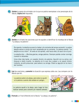 41
5 Señalo la pareja de animales con la que se podría reemplazar a los personajes de la
fábula. Explico mi respuesta.
6 Señalo en el texto las oraciones que me ayudan a identificar la moraleja de la fábula
“La abeja y la paloma”.
7 Leo las oraciones y comento la situación que expresa cada una. Las comparo con la
fábula que leí.
8 Formulo un final diferente de la fabula “La abeja y la paloma”.
De repente, la abejita se acercó a beber y la corriente del arroyo aumentó. La pobre
abejita estuvo a punto de morir arrastrada por la corriente. La paloma pensó: “La
abejita se va a morir”. Al verla en tal aprieto, voló hacia ella y la sacó con el pico.
La abejita dijo: —Muchas gracias, amiga paloma. Siempre podrás contar conmigo
cuando lo necesites.
Unos días más tarde, un cazador divisó a la paloma. Apuntó con su arma y se
dispuso a darle muerte. La abejita vio lo que iba a pasar y, en aquel mismo
instante, acudió presurosa para salvar a su amiga. Clavó su aguijón en la mano
del hombre.
La paloma salvó a la abeja, pero esta no ayudó
a la paloma cuando ella estaba en peligro.
La paloma ayudó a la abeja, pero luego le hizo
realizar tareas para cobrarle por haberla salvado.
 