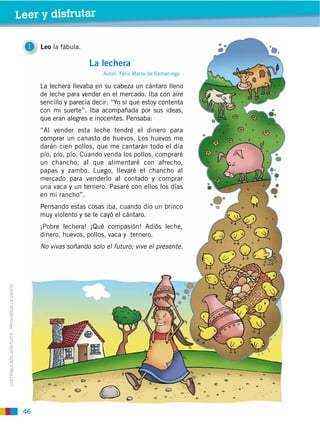 46
DISTRIBUCIÓN GRATUITA ­ PROHIBIDA LA VENTA
1 Leo la fábula.
Leer y disfrutar
La lechera llevaba en su cabeza un cántaro lleno
de leche para vender en el mercado. Iba con aire
sencillo y parecía decir: “Yo sí que estoy contenta
con mi suerte”. Iba acompañada por sus ideas,
que eran alegres e inocentes. Pensaba:
“Al vender esta leche tendré el dinero para
comprar un canasto de huevos. Los huevos me
darán cien pollos, que me cantarán todo el día
pío, pío, pío. Cuando venda los pollos, compraré
un chancho, al que alimentaré con afrecho,
papas y zambo. Luego, llevaré el chancho al
mercado para venderlo al contado y comprar
una vaca y un ternero. Pasaré con ellos los días
en mi rancho”.
Pensando estas cosas iba, cuando dio un brinco
muy violento y se le cayó el cántaro.
¡Pobre lechera! ¡Qué compasión! Adiós leche,
dinero, huevos, pollos, vaca y ternero.
No vivas soñando solo el futuro; vive el presente.
La lechera
Autor: Félix María de Samaniego
 