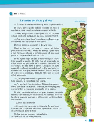 47
DISTRIBUCIÓN GRATUITA ­ PROHIBIDA LA VENTA
2 Leo la fábula.
La carrera del churo y el lobo
— El churo es demasiado lento y tonto — pensó el lobo.
El churo, por su parte, estaba ocupado en llevar a
cuestas su casa, mientras dejaba un rastro brillante.
—¡Hey, amigo churo! — le dijo el lobo. El churo se
detuvo en el acto aunque, en su caso, parecía inmóvil.
—¿Qué se te ofrece, lobo? — exclamó. —¡Te propongo
una carrera para ver quién es más veloz!
El churo aceptó y acordaron el día y la hora.
Mientras iba con su casa a cuestas, él había
pensando en una treta. Antes del tiempo fijado visitó
a sus hermanos churos y perfeccionaron el plan para
ganar la competencia al vanidoso lobo.
El día fijado llegó. El lobo ofreció ventaja al churo.
Este aceptó y partió. El búho fue el encargado de
mirar cómo se producía la contienda. Después de
un tiempo, el lobo echó a correr. Enseguida el búho
preguntó: —¿Dónde está el churo? —¡Por aquí estoy!—
exclamó una voz que parecía distante. El lobo aunque
al inicio no se preocupó, después notó que se hacía
difícil alcanzarlo.
—¿En qué parte estás? — graznó el búho.
Esta ocasión, la voz estaba más lejana.
—¡Poraquíando!—dijoelchuro.Ellobo,desesperado
corría con todas sus fuerzas. Mientras, el búho preguntó
nuevamente y la respuesta se escuchó en la lejanía.
El lobo, habiendo realizado un gran esfuerzo, no pudo
resistir y cayó abatido por el cansancio. No alcanzó a escuchar
la última pregunta que hizo el búho, quien también estaba
sorprendido.
—¿Dónde está el churo?
—Yo gané— se escuchó a la distancia. Es que todos
los caracoles conjurados se habían repartido en postas por
el camino para ganar al lobo.
No hay que ser vanidoso y desvalorizar
la capacidad de las otras personas.
Autor: Anónimo
 