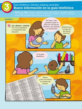 50
DISTRIBUCIÓN GRATUITA ­ PROHIBIDA LA VENTA
3 Objetivos de bloque: Conocer la estructura de la guía telefónica, las páginas amarillas
y los listados, para utilizarlos dentro de contextos comunicativos. Conocer la estructura
de estos textos para realizar listados dentro de su uso social.
Guía telefónica, listados, páginas amarillas
Busco información en la guía telefónica
Lectura
1 Leo, observo y comento
con mis compañeros
y compañeras esta
situación.
Por favor, José,
¿puedes buscar la
dirección del Doctor
Ramírez, que atiende
a tu hermanita?
¿Dónde busco
la dirección
del Doctor
Ramírez?
Mamá,
¿cómo encuentro
el nombre del
Doctor?
En la guía
telefónica.
BLOQUE
 
