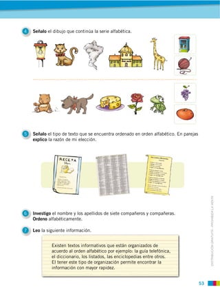 53
DISTRIBUCIÓN GRATUITA ­ PROHIBIDA LA VENTA
4 Señalo el dibujo que continúa la serie alfabética.
5 Señalo el tipo de texto que se encuentra ordenado en orden alfabético. En parejas
explico la razón de mi elección.
6 Investigo el nombre y los apellidos de siete compañeros y compañeras.
Ordeno alfabéticamente.
7 Leo la siguiente información.
Existen textos informativos que están organizados de
acuerdo al orden alfabético por ejemplo: la guía telefónica,
el diccionario, los listados, las enciclopedias entre otros.
El tener este tipo de organización permite encontrar la
información con mayor rapidez.
 