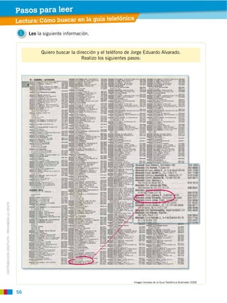 56
DISTRIBUCIÓN GRATUITA ­ PROHIBIDA LA VENTA
1 Leo la siguiente información.
Quiero buscar la dirección y el teléfono de Jorge Eduardo Alvarado.
Realizo los siguientes pasos:
Lectura: Cómo buscar en la guía telefónica
Imagen tomada de la Guía Telefónica Andinatel 2008
Pasos para leer
 