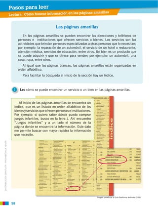 58
DISTRIBUCIÓN GRATUITA ­ PROHIBIDA LA VENTA
Las páginas amarillas
En las páginas amarillas se pueden encontrar las direcciones y teléfonos de
personas e instituciones que ofrecen servicios o bienes. Los servicios son las
actividades que brindan personas especializadas a otras personas que lo necesitan;
por ejemplo: la reparación de un automóvil, el servicio de un hotel o restaurante,
atención médica, servicios de educación, entre otros. Un bien es un producto que
se puede adquirir y que se ofrece para vender; por ejemplo: un automóvil, una
casa, ropa, entre otros.
Al igual que las páginas blancas, las páginas amarillas están organizadas en
orden alfabético.
Para facilitar la búsqueda al inicio de la sección hay un índice.
Leo cómo se puede encontrar un servicio o un bien en las páginas amarillas.1
Lectura: Cómo buscar información en las páginas amarillas
Al inicio de las páginas amarillas se encuentra un
índice, que es un listado en orden alfabético de los
bienesyserviciosqueofrecenpersonaseinstituciones.
Por ejemplo: si quiero saber dónde puedo comprar
juegos infantiles, busco en la letra J. Ahí encuentro
“Juegos infantiles” y a un lado el número de la
página donde se encuentra la información. Este dato
me permite buscar con mayor rapidez la información
que necesito.
Imagen tomada de la Guía Telefónica Andinatel 2008
Pasos para leer
 