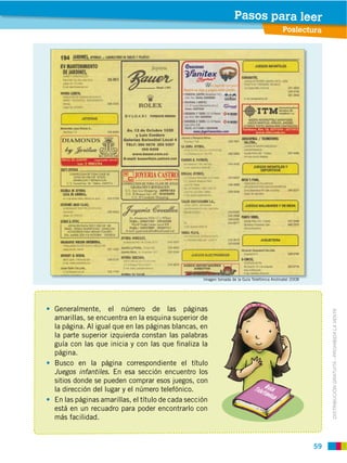 59
DISTRIBUCIÓN GRATUITA ­ PROHIBIDA LA VENTA
Generalmente, el número de las páginas
amarillas, se encuentra en la esquina superior de
la página. Al igual que en las páginas blancas, en
la parte superior izquierda constan las palabras
guía con las que inicia y con las que ﬁnaliza la
página.
Busco en la página correspondiente el título
Juegos infantiles. En esa sección encuentro los
sitios donde se pueden comprar esos juegos, con
la dirección del lugar y el número telefónico.
En las páginas amarillas, el título de cada sección
está en un recuadro para poder encontrarlo con
más facilidad.
Imagen tomada de la Guía Telefónica Andinatel 2008
Poslectura
Pasos para leer
 