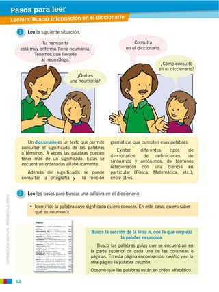 62
DISTRIBUCIÓN GRATUITA ­ PROHIBIDA LA VENTA
1 Leo la siguiente situación.
2 Leo los pasos para buscar una palabra en el diccionario.
Identifico la palabra cuyo signficado quiero conocer. En este caso, quiero saber
qué es neumonía.
Lectura: Buscar información en el diccionario
Pasos para leer
Un diccionario es un texto que permite
consultar el significado de las palabras
o términos. A veces las palabras pueden
tener más de un significado. Estas se
encuentran ordenadas alfabéticamente.
Además del significado, se puede
consultar la ortografía y la función
gramatical que cumplen esas palabras.
Existen diferentes tipos de
diccionarios: de definiciones, de
sinónimos y antónimos, de términos
relacionados con una ciencia en
particular (Física, Matemática, etc.),
entre otros.
Busco la sección de la letra n, con la que empieza
la palabra neumonía.
Busco las palabras guías que se encuentran en
la parte superior de cada una de las columnas o
páginas. En esta página encontramos: neófito y en la
otra página la palabra neutrón.
Observo que las palabras están en orden alfabético.
Tu hermanita
está muy enferma.Tiene neumonía.
Tenemos que llevarle
al neumólogo.
Consulta
en el diccionario.
¿Qué es
una neumonía?
¿Cómo consulto
en el diccionario?
 