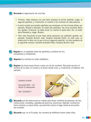 65
DISTRIBUCIÓN GRATUITA ­ PROHIBIDA LA VENTA
4 Recuerdo la organización de una lista.
5 Registro en un papelote todos los apellidos y nombres de mis
compañeros y compañeras.
6 Organizo los nombres en orden alfabético.
7 Registro las direcciones frente a cada uno de los nombres. Recuerdo escribir el
nombre de la calle, el número y el sector donde viven, y, finalmente, el teléfono. Por
ejemplo:
8 Recuerdo que las direcciones en nuestro país tienen nombres de personas, de ríos,
instituciones, montañas, capitales de provincia, provincias. Además, la dirección
tiene números y a veces letras, que permiten ubicar el lugar donde se encuentra
esa vivienda.
9 Recuerdo que, en el Ecuador, los números de teléfonos tienen siete cifras.
Primero, debo observar con qué letra empieza el primer apellido; luego, el
segundo apellido; y, finalmente, el nombre o los nombres de cada persona.
A veces sucede que existen apellidos que empiezan con las mismas letras; por
ejemplo, Álvarez y Alvarado. En estos dos apellidos, las cinco primeras letras
son iguales. Entonces, se debe tomar en cuenta la sexta letra. Así, el orden
sería Alvarado y, luego, Álvarez.
Otro caso frecuente es que haya varias personas con apellidos iguales: por
ejemplo, Cevallos Buitrón José, Cevallos Andrade Pedro. En este caso, se
ordena por la letra con la que inicia el segundo apellido. La lista quedaría de
la siguiente manera: Cevallos Andrade Pedro; Cevallos Buitrón José.
Cevallos Cristian
Yacuambí N24 – 25
Sector El Aeropuerto
Telf: 22335677
 