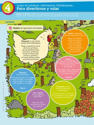76
4 Juego de palabras: adivinanzas, trabalenguas...
Para divertirnos y volar
Lectura
Resuelvo
esta adivinanza.
Tiene ojos de gato y no es gato,
orejas de gato y no es gato;
patas de gato y no es gato;
rabo de gato y no es gato.
atag al
Leo y explico
lo que significa
este refrán.
Más vale malo
conocido que bueno
por conocer.
Pronuncio lo más
rápido posible este
trabalenguas.
Una bruja tiene una brújula
en una burbuja y con la aguja
embrujada te embruja.
Repito la siguiente
retahíla para pedir la lluvia.
Agua, San Marcos,
rey de los charcos,
para mi triguito
que ya está bonito;
para mi cebada
que ya está granada;
para mi melón
que ya tiene flor.
Adivino
con mis compañeras y
compañeros de qué se trata.
Si no adivino, doy
una prenda.
Cien amigas tengo, todas sobre
una tabla, si no las tocas,
no te dicen nada.
onaip lE
Objetivo de bloque: Comprender y experimentar placer y gusto por escuchar, leer, narrar y
escribir chistes, adivinanzas, refranes y retahílas que les permitan disfrutar del lenguaje.
Pronuncio lo más rápido
posible este trabalenguas.
Tengo una gallinita pinta,
piririnca, piriranca,
con sus pollitos pintos,
piririncos, pirirancos,
si ella no fuese pinta,
piririnca, piriranca,
no criaría pollitos pintos,
pirirancos pirirancos.
1 Realizo las siguientes actividades.
DISTRIBUCIÓN GRATUITA ­ PROHIBIDA LA VENTA
BLOQUE
 