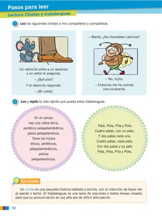 78
Un ratoncito entra a un ascensor
y un señor le pregunta:
– ¿Qué piso?
Y el ratoncito responde:
– ¡Mi colita!
– Mamá, ¿los chocolates caminan?
– Entonces me he comido
una cucaracha.
1 Leo los siguientes chistes a mis compañeros y compañeras.
2 Leo y repito lo más rápido que pueda estos trabalenguas.
Lectura: Chistes y trabalenguas
Pasos para leer
En el campo
hay una cabra ética,
perlética pelapelambrética,
pelúa pelapelambrúa.
Tiene los hijitos
éticos, perléticos,
pelapelambréticos,
pelúos
pelapelambrúos.
Pata, Peta, Pita y Pota
Cuatro patas, con un pato,
Y dos patas cada una.
Cuatro patas, cada pata.
Con dos patas y su pato
Pata, Peta, Pita y Pota.
Para recordar
Un chiste es una pequeña historia hablada o escrita, con la intención de hacer reír
al oyente o lector. El trabalenguas es una serie de oraciones o textos breves creados
para que su pronunciación en voz alta sea de difícil articulación.
 