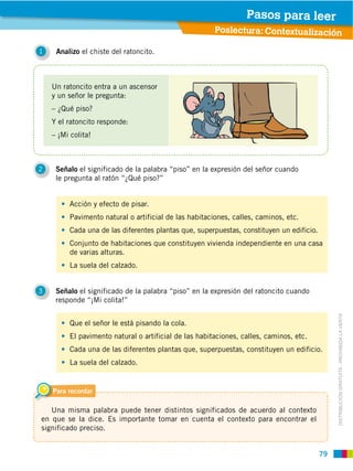79
DISTRIBUCIÓN GRATUITA ­ PROHIBIDA LA VENTA
1 Analizo el chiste del ratoncito.
2 Señalo el significado de la palabra “piso” en la expresión del señor cuando
le pregunta al ratón “¿Qué piso?”
3 Señalo el significado de la palabra “piso” en la expresión del ratoncito cuando
responde “¡Mi colita!”
Para recordar
Una misma palabra puede tener distintos significados de acuerdo al contexto
en que se la dice. Es importante tomar en cuenta el contexto para encontrar el
significado preciso.
Poslectura: Contextualización
Pasos para leer
Un ratoncito entra a un ascensor
y un señor le pregunta:
– ¿Qué piso?
Y el ratoncito responde:
– ¡Mi colita!
Acción y efecto de pisar.
Pavimento natural o artificial de las habitaciones, calles, caminos, etc.
Cada una de las diferentes plantas que, superpuestas, constituyen un edificio.
Conjunto de habitaciones que constituyen vivienda independiente en una casa
de varias alturas.
La suela del calzado.
Que el señor le está pisando la cola.
El pavimento natural o artificial de las habitaciones, calles, caminos, etc.
Cada una de las diferentes plantas que, superpuestas, constituyen un edificio.
La suela del calzado.
 