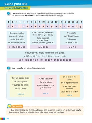 80
Leo las siguientes adivinanzas. Señalo las palabras que me ayudan a resolver
las adivinanzas. Encuentro la respuesta descifrando los códigos.
1
Leo y resuelvo las siguientes adivinanzas.2
Lectura:Adivinanzas
Pasos para leer
1 2 3 4 5 6 7 8 9 10 11 12 13 14 15 16 17 18 19
n a r i z e s t e ll s g o h u e v l y
18-2 12-2-10-4-1-2 19 18-13-7 14-15-16-17-13-11
Siempre quietas,
siempre inquietas,
de día dormidas,
de noche despiertas.
6-7-8-3-6-10-2-11 12-2-10-13 1-2-3-4-5
Una casita
con dos ventanas.
Si la miras,
te pones bizco.
Canta pero no en la misa,
Tiene corona y no es rey,
Tiene espuelas,
y no es jinete,
Puedes decirme ¿quién es?
Para recordar
Las adivinanzas son textos cortos que nos permiten resolver un problema a través
de una serie de pistas, al establecer relaciones entre las palabras.
Soy un blanco copo,
de fino algodón,
y cuando me enfrío,
un niño llorón.
ebun al
¿Cómo se llama?
La charlatana
que habla de noche
y de mañana.
arol al
En el aire yo me
muero,
en el agua vivo bien,
si yo pico en un
anzuelo,
voy a dar a la sartén.
zep le
 
