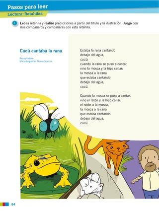 84
1 Leo la retahíla y realizo predicciones a partir del título y la ilustración. Juego con
mis compañeros y compañeras con esta retahíla.
Lectura: Retahílas
Pasos para leer
Estaba la rana cantando
debajo del agua,
cucú;
cuando la rana se puso a cantar,
vino la mosca y la hizo callar:
la mosca a la rana
que estaba cantando
debajo del agua,
cucú.
Cuando la mosca se puso a cantar,
vino el ratón y la hizo callar:
el ratón a la mosca,
la mosca a la rana
que estaba cantando
debajo del agua,
cucú.
Cucú cantaba la rana
Recopiladora:
 