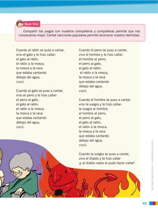 85
DISTRIBUCIÓN GRATUITA ­ PROHIBIDA LA VENTA
Cuando el ratón se puso a cantar,
vino el gato y le hizo callar:
el gato al ratón,
el ratón a la mosca,
la mosca a la rana
que estaba cantando
debajo del agua,
cucú.
Cuando el gato se puso a cantar,
vino el perro y le hizo callar:
el perro al gato,
el gato al ratón,
el ratón a la mosca,
la mosca a la rana
que estaba cantando
debajo del agua,
cucú.
Cuando el perro se puso a cantar,
vino el hombre y le hizo callar:
el hombre al perro,
el perro al gato,
el gato al ratón,
el ratón a la mosca,
la mosca a la rana
que estaba cantando
debajo del agua,
cucú.
Cuando el hombre se puso a cantar,
vino la suegra y le hizo callar:
la suegra al hombre,
el hombre al perro,
el perro al gato,
el gato al ratón,
el ratón a la mosca,
la mosca a la rana
que estaba cantando
debajo del agua,
cucú.
Cuando la suegra se puso a cantar,
vino el Diablo y la hizo callar
¡y al diablo nadie le pudo hacer callar!
Compartir los juegos con nuestros compañeros y compañeras permite que nos
conozcamos mejor. Cantar canciones populares permite reconocer nuestra identidad.
Buen Vivir
 